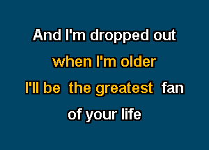 And I'm dropped out

when I'm older
I'll be the greatest fan

of your life