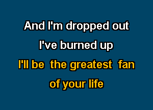 And I'm dropped out

I've burned up
I'll be the greatest fan

of your life