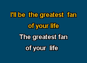 I'll be the greatest fan

of your life

The greatest fan

of your life