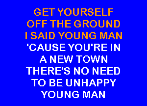 GET YOURSELF
OFF THEGROUND
ISAID YOUNG MAN
'CAUSE YOU'RE IN

A NEW TOWN
THERE'S NO NEED

TO BE UNHAPPY
YOUNG MAN I