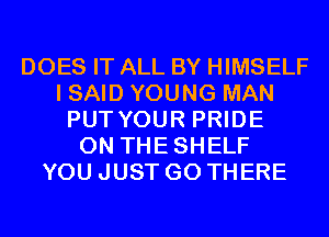 DOES IT ALL BY HIMSELF
I SAID YOUNG MAN
PUT YOUR PRIDE
0N THESHELF
YOU JUST GO THERE