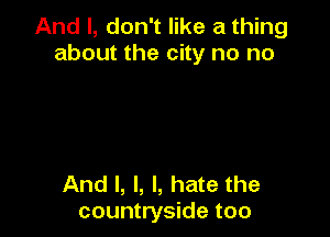 And I, don't like a thing
about the city no no

And I, l, I, hate the
countryside too