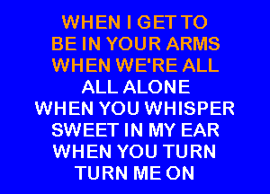 WHEN I GET TO
BE IN YOUR ARMS
WHEN WE'RE ALL

ALL ALONE
WHEN YOU WHISPER
SWEET IN MY EAR
WHEN YOU TURN
TURN ME ON