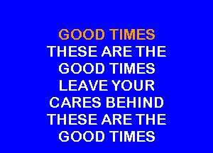 GOOD TIMES
THESE ARETHE
GOOD TIMES
LEAVE YOUR
CARES BEHIND

TH ESE ARE THE
GOOD TIMES l