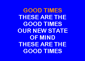 GOOD TIMES
THESE ARETHE
GOOD TIMES
OUR NEW STATE
OF MIND
THESE ARE THE

GOOD TIMES l