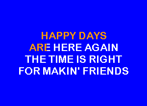 HAPPY DAYS
ARE HERE AGAIN

THETIME IS RIGHT
FOR MAKIN' FRIENDS