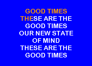 GOOD TIMES
THESE ARETHE
GOOD TIMES
OUR NEW STATE
OF MIND
THESE ARE THE

GOOD TIMES l