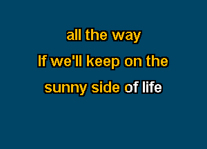 all the way

If we'll keep on the

sunny side of life