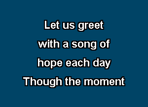Let us greet

with a song of

hope each day

Though the moment