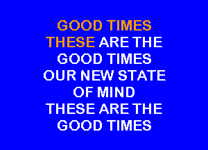 GOOD TIMES
THESE ARETHE
GOOD TIMES
OUR NEW STATE
OF MIND
THESE ARE THE

GOOD TIMES l