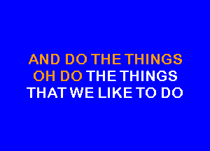 AND DO THETHINGS
OH DO THETHINGS
THATWE LIKETO DO