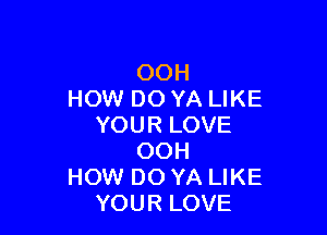 OOH
HOW DO YA LIKE

YOUR LOVE
OOH
HOW DO YA LIKE
YOUR LOVE