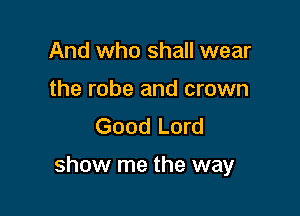 And who shall wear
the robe and crown
Good Lord

show me the way