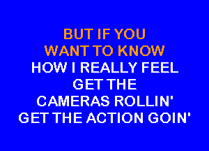 BUT IFYOU
WANT TO KNOW
HOW I REALLY FEEL
GET THE
CAMERAS ROLLIN'
GET THEACTION GOIN'