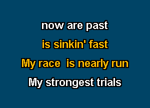 now are past

is sinkin' fast

My race is nearly run

My strongest trials