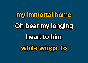 my immortal home

Oh bear my longing

heart to him

white wings to