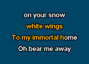 on your snow
white wings

To my immortal home

Oh bear me away