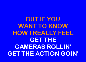 BUT IFYOU
WANT TO KNOW
HOW I REALLY FEEL
GET THE
CAMERAS ROLLIN'
GET THEACTION GOIN'