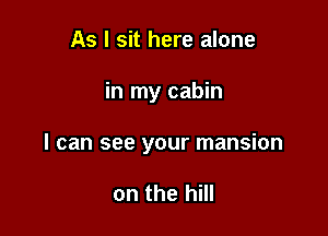 As I sit here alone

in my cabin

I can see your mansion

on the hill