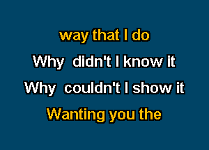 way that I do
Why didn't I know it
Why couldn't I show it

Wanting you the