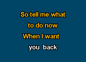 So tell me what
to do now

When I want

you back