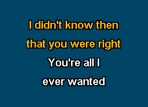 I didn't know then

that you were right

You're all I

ever wanted