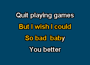 Quit playing games
But I wish I could

So bad baby

You better