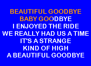 BEAUTIFULGOODBYE
BABY GOODBYE
I ENJOYED THE RIDE
WE REALLY HAD US ATIME
IT'S A STRANGE

KIND OF HIGH
A BEAUTIFULGOODBYE