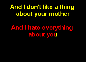 And I don't like a thing
about your mother

And I hate everything

aboutyou