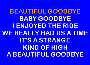 BEAUTIFULGOODBYE
BABY GOODBYE
I ENJOYED THE RIDE
WE REALLY HAD US ATIME
IT'S A STRANGE

KIND OF HIGH
A BEAUTIFULGOODBYE