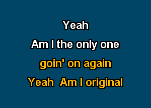 Yeah
Am I the only one

goin' on again

Yeah Am I original