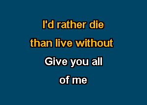 I'd rather die

than live without

Give you all

of me