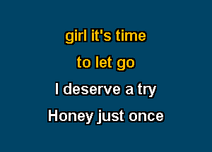 girl it's time

to let go

I deserve a try

Honeyjust once