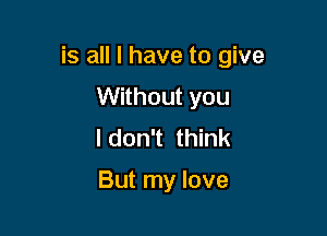 is all I have to give

Without you
I don't think

But my love