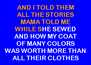 AND ITOLD THEM
ALL THE STORIES
MAMA TOLD ME
WHILE SHESEWED
AND HOW MY COAT
0F MANY COLORS
WAS WORTH MORETHAN
ALL THEIR CLOTHES