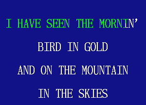 I HAVE SEEN THE MORNIW
BIRD IN GOLD
AND ON THE MOUNTAIN
IN THE SKIES
