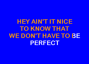 HEY AIN'T IT NICE
TO KNOW THAT

WE DON'T HAVE TO BE
PERFECT