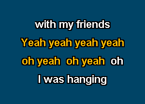 with my friends

Yeah yeah yeah yeah

oh yeah oh yeah oh

I was hanging