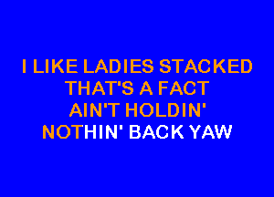 I LIKE LADIES STACKED
THAT'S A FACT

AIN'T HOLDIN'
NOTHIN' BACK YAW