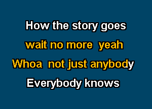 How the story goes

wait no more yeah

Whoa not just anybody

Everybody knows