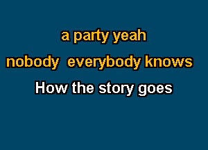 a party yeah
nobody everybody knows

How the story goes