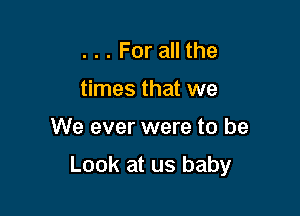 ... For all the
times that we

We ever were to be

Look at us baby