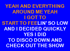 YEAH AND EVERYTHING
AROUNDMEYEAH
IGOTTO
START TO FEELIN' 80 LOW
AND I DECIDED QUICKLY
YESIDm

T0 DISCO DOWN AND
CHECK OUTTHESHOW