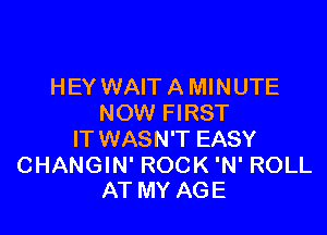 HEY WAIT A MINUTE
NOW FIRST

IT WASN'T EASY

CHANGIN' ROCK 'N' ROLL
AT MY AGE