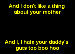 And I don't like a thing
about your mother

And I, I hate your daddy's
guts too boo hoo