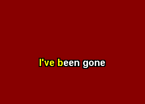 I've been gone