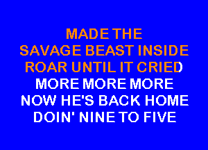 MADETHE
SAVAGE BEAST INSIDE
ROAR UNTIL ITCRIED
MORE MORE MORE
NOW HE'S BACK HOME
DOIN' NINETO FIVE