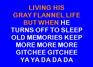 LIVING HIS
GRAY FLANNEL LIFE
BUTWHEN HE
TURNS OFF TO SLEEP
OLD MEMORIES KEEP
MORE MORE MORE
GITCHEEGITCHEE
YA YA DA DA DA