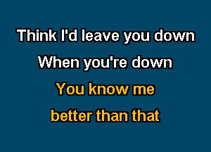 Think I'd leave you down

When you're down
You know me
better than that