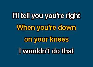 I'll tell you you're right
When you're down

on your knees
I wouldn't do that